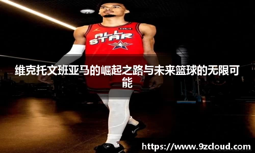 维克托文班亚马的崛起之路与未来篮球的无限可能